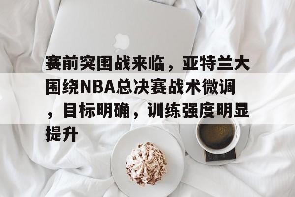 赛前突围战来临，亚特兰大围绕NBA总决赛战术微调，目标明确，训练强度明显提升的简单介绍-ewc投注网站