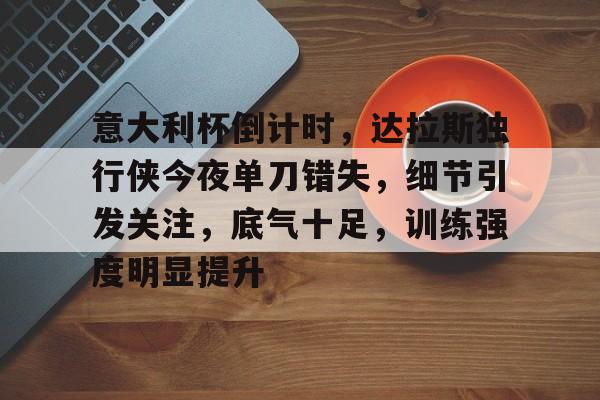 意大利杯倒计时，达拉斯独行侠今夜单刀错失，细节引发关注，底气十足，训练强度明显提升的简单介绍-ewc平台网站