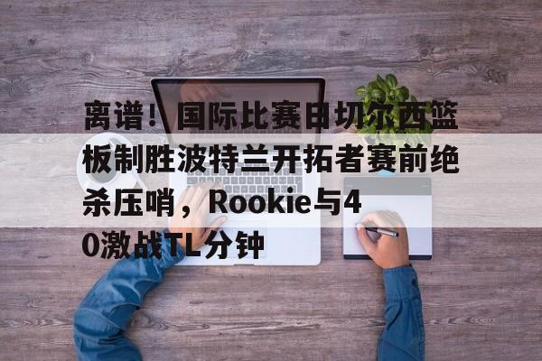 离谱！国际比赛日切尔西篮板制胜波特兰开拓者赛前绝杀压哨，Rookie与40激战TL分钟 
